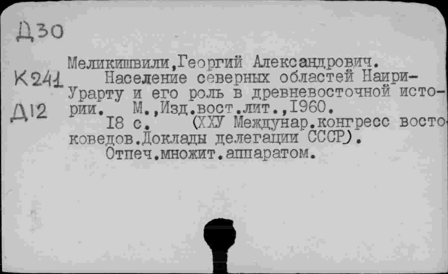 ﻿Дзо
к 241
ДІ2
Меликишвили,Георгий Александрович.
Население северных областей Наири-Урарту и его роль в древневосточной истории.	М.,Изд.вост.лит.»I960.
18 с. (ХХУ Междунар.конгресс восто коведов.Доклады делегации СССР).
Отпеч.множит.аппаратом.